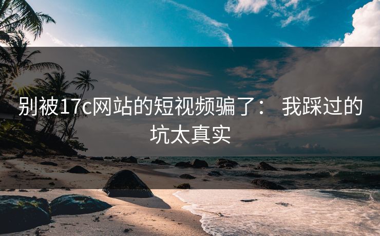 别被17c网站的短视频骗了： 我踩过的坑太真实