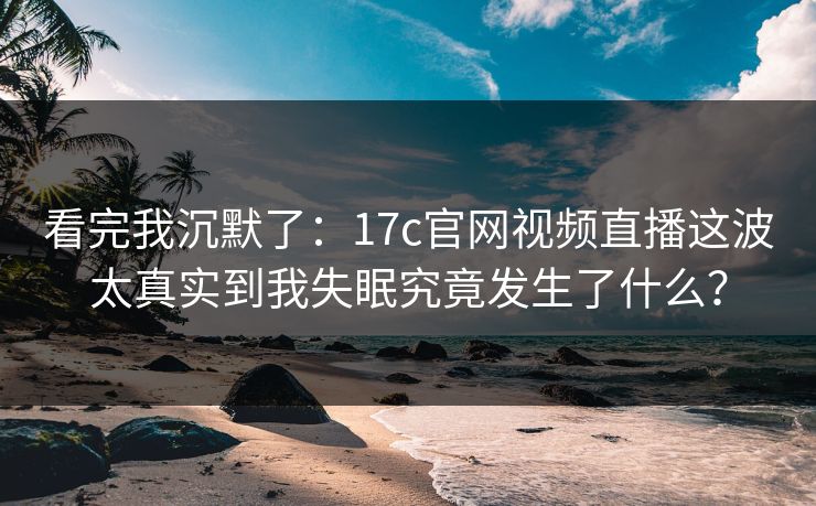 看完我沉默了：17c官网视频直播这波太真实到我失眠究竟发生了什么？