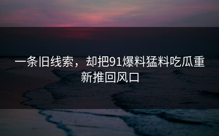 一条旧线索，却把91爆料猛料吃瓜重新推回风口