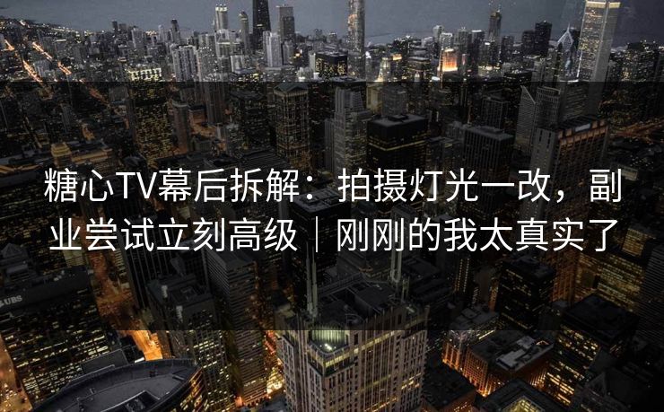 糖心TV幕后拆解：拍摄灯光一改，副业尝试立刻高级｜刚刚的我太真实了