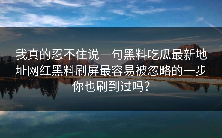我真的忍不住说一句黑料吃瓜最新地址网红黑料刷屏最容易被忽略的一步你也刷到过吗? 我真的忍不住说一句黑料吃瓜最新地址网红黑料刷屏最容易被忽略的一步你也刷到过吗?