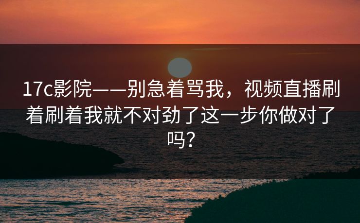 17c影院——别急着骂我,视频直播刷着刷着我就不对劲了这一步你做对了吗? 17c影院——别急着骂我,视频直播刷着刷着我就不对劲了这一步你做对了吗?