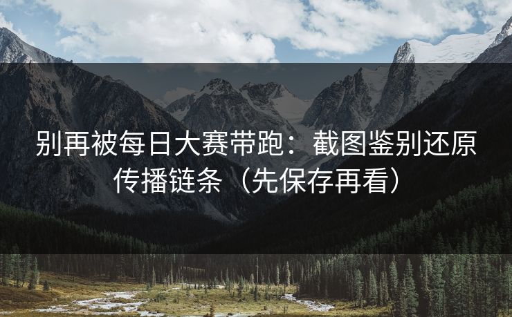 别再被每日大赛带跑：截图鉴别还原传播链条（先保存再看）