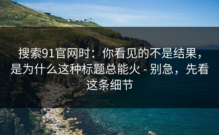 搜索91官网时:你看见的不是结果,是为什么这种标题总能火 - 别急,先看这条细节 搜索91官网时:你看见的不是结果,是为什么这种标题总能火 - 别急,先看这条细节