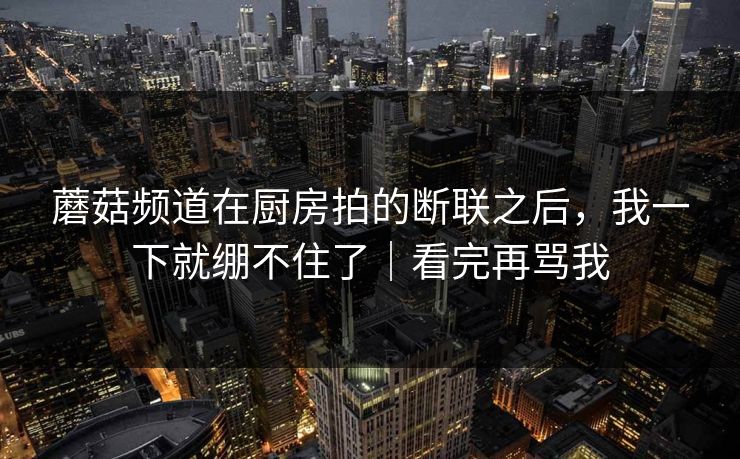 蘑菇频道在厨房拍的断联之后，我一下就绷不住了｜看完再骂我