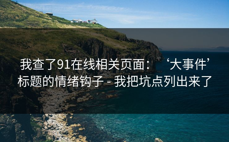 我查了91在线相关页面:‘大事件’标题的情绪钩子 - 我把坑点列出来了 我查了91在线相关页面:‘大事件’标题的情绪钩子 - 我把坑点列出来了